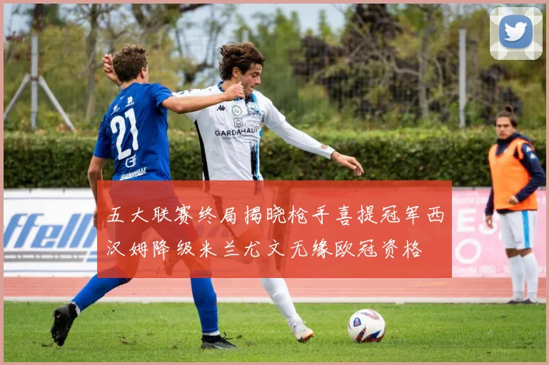 五大联赛终局揭晓枪手喜提冠军西汉姆降级米兰尤文无缘欧冠资格