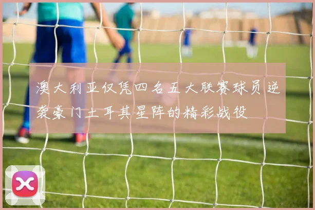 澳大利亚仅凭四名五大联赛球员逆袭豪门土耳其星阵的精彩战役