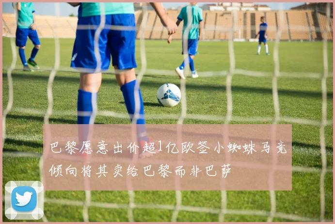 巴黎愿意出价超1亿欧签小蜘蛛马竞倾向将其卖给巴黎而非巴萨