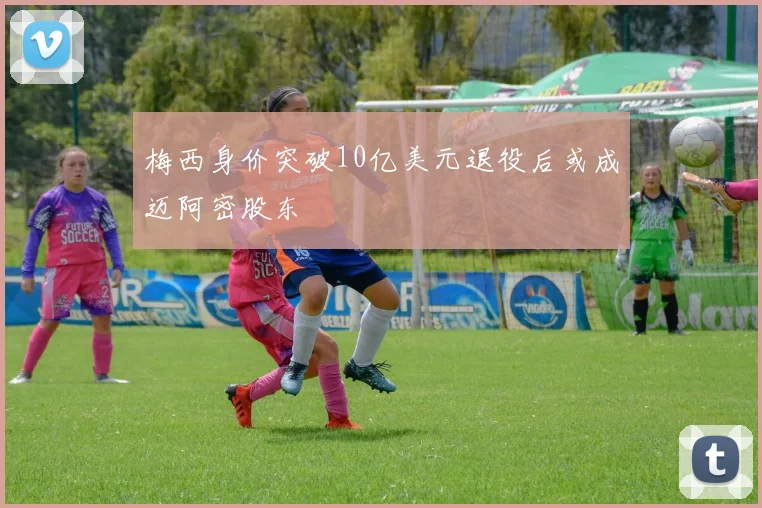 梅西身价突破10亿美元退役后或成迈阿密股东