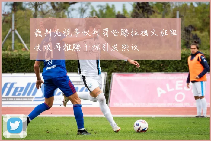 裁判无视争议判罚哈滕拉拽文班阻快攻再推腰干扰引发热议