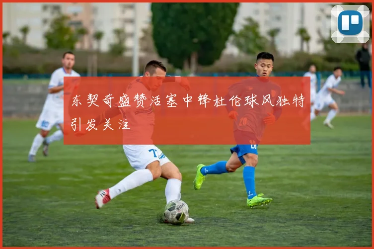 东契奇盛赞活塞中锋杜伦球风独特引发关注