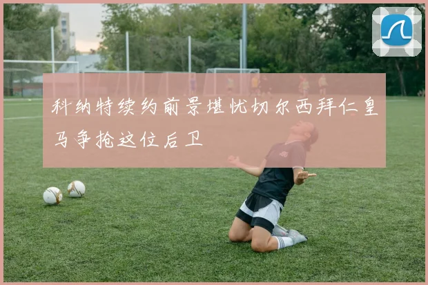 科纳特续约前景堪忧切尔西拜仁皇马争抢这位后卫
