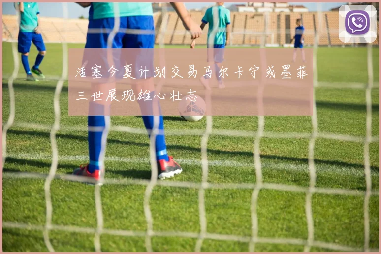 活塞今夏计划交易马尔卡宁或墨菲三世展现雄心壮志