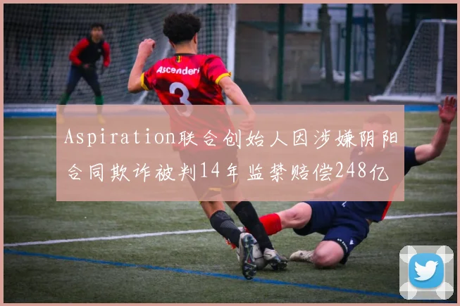 Aspiration联合创始人因涉嫌阴阳合同欺诈被判14年监禁赔偿248亿
