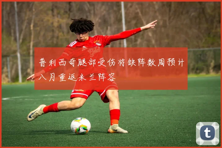 普利西奇腿部受伤将缺阵数周预计八月重返米兰阵容